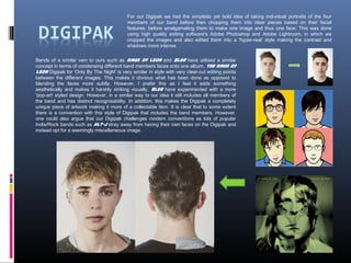 Bands of a similar vein to ours such as Kings of Leon and Blur have utilised a similar
concept in terms of condensing different band members faces onto one album. The Kings of
Leon Digipak for 'Only By The Night' is very similar in style with very clear-cut editing points
between the different images. This makes it obvious what has been done as opposed to
blending the faces more subtly. However, I prefer this as I feel it adds something
aesthetically and makes it harshly striking visually. Blur have experimented with a more
'pop-art' styled design. However, in a similar way to our idea it still includes all members of
the band and has distinct recognisability. In addition, this makes the Digipak a completely
unique piece of artwork making it more of a collectable item. It is clear that to some extent
there is a convention with this style of Digipak that includes the band members. However,
one could also argue that our Digipak challenges modern conventions as lots of popular
Indie/Rock bands such as Alt-J stray away from having their own faces on the Digipak and
instead opt for a seemingly miscellaneous image.
For our Digipak we had the simplistic yet bold idea of taking individual portraits of the four
members of our band before then chopping them into clear pieces based on their facial
features, before amalgamating them to make one image and thus one face. This was done
using high quality editing software's Adobe Photoshop and Adobe Lightroom, in which we
cropped the images and also edited them into a ‘hyper-real’ style making the contrast and
shadows more intense.
 