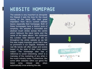 The website is very important as alongside
the Digipak it sets the tone for the visual
styling of the band. We took great
inspiration from Alt-J’s current website
layout, especially their homepage. Both of
these homepages have a distinct aura of
simplicity. We adopted a minimalist and
abstract brush stroke across the centre
which harbours the band name and the
name of the latest album. We continued
the London tube element and did so
throughout the whole website as we felt
this was hugely important, given that it was
so prominent in our Digipak. Websites of
real life bands will often adapt and evolve
based on the style of their most recent
output. The homepage also has a
reference to social networking, which is a
mainstay of the marketing of any artist in
the music industry today. Furthermore, like
some other websites within our genre the
latest song release also plays
automatically once entering the site.
 