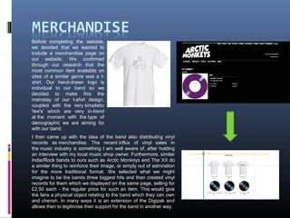 Before completing the website,
we decided that we wanted to
include a merchandise page on
our website. We confirmed
through our research that the
most common item available on
sites of a similar genre was a t-
shirt. Our hand-drawn logo is
individual to our band so we
decided to make this the
mainstay of our t-shirt design,
coupled with the very simplistic
'tee's' which are very in-trend
at the moment with the type of
demographic we are aiming for
with our band.
I then came up with the idea of the band also distributing vinyl
records as merchandise. The recent influx of vinyl sales in
the music industry is something I am well aware of, after holding
an interview with my local music shop owner. Furthermore, similar
Indie/Rock bands to ours such as Arctic Monkeys and The XX do
a similar thing to reinforce their image, or simply out of admiration
for the more traditional format. We selected what we might
imagine to be the bands three biggest hits and then created vinyl
records for them which we displayed on the same page, selling for
£2.50 each - the regular price for such an item. This would give
the fans a physical object relating to the band which they can own
and cherish. In many ways it is an extension of the Digipak and
allows then to legitimise their support for the band in another way.
 