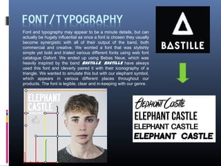 Font and typography may appear to be a minute details, but can
actually be hugely influential as once a font is chosen they usually
become synergistic with all of their output of the band, both
commercial and creative. We wonted a font that was stylishly
simple yet bold and trialed various different fonts using web font
catalogue Dafont. We ended up using Bebas Neue, which was
heavily inspired by the band Bastille. Bastille have always
used this font and cleverly paired it with their iconography of a
triangle. We wanted to emulate this but with our elephant symbol,
which appears in various different places throughout our
products. The font is legible, clear and in-keeping with our genre.
 