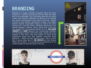 Branding is a hugely important component within the music
industry as it becomes synonymous with the band and helps
them to be recognisable. One could easily argue that our strong
London tube branding challenges the status quo by including
such heavy branding based on the origins of the band - instead
of going for more stylised, miscellaneous imagery. Our Digipak
features instantly recognisable imagery as well as the name
deriving from a real tube station, something referenced on the
website biography. However, citing a bands roots in this way
isn't actually very unconventional. Bands such as The Arctic
Monkeys and Oasis reference their homecomings (Sheffield
and Manchester) heavily in all of their output, seeing it as a key
influence in their music. They even include it in some of the
architectural visuals from their Digipak’s (‘Favourite Worst
Nightmare’ / ‘What’s the Story Morning Glory’) This is a trend
that of course dates back to The Beatles and their famous
affinity with Liverpool. It is something that reassured us in our
creative decision to brand the group in this way.
 