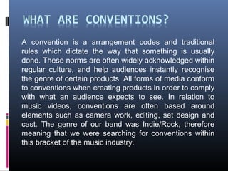 A convention is a arrangement codes and traditional
rules which dictate the way that something is usually
done. These norms are often widely acknowledged within
regular culture, and help audiences instantly recognise
the genre of certain products. All forms of media conform
to conventions when creating products in order to comply
with what an audience expects to see. In relation to
music videos, conventions are often based around
elements such as camera work, editing, set design and
cast. The genre of our band was Indie/Rock, therefore
meaning that we were searching for conventions within
this bracket of the music industry.
 