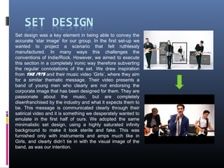 Set design was a key element in being able to convey the
accurate ‘star image’ for our group. In the first set-up we
wanted to project a scenario that felt ruthlessly
manufactured. In many ways this challenges the
conventions of Indie/Rock. However, we aimed to execute
this section in a completely ironic way therefore subverting
the regular connotations of the set. We drew inspiration
from The 1975 and their music video ‘Girls’, where they aim
for a similar thematic message. Their video presents a
band of young men who clearly are not endorsing the
corporate image that has been designed for them. They are
passionate about the music, but are completely
disenfranchised by the industry and what it expects them to
be. This message is communicated clearly through their
satirical video and it is something we desperately wanted to
emulate in the first half of ours. We adopted the same
minimalistic set design, using a highly saturated infinity
background to make it look sterile and fake. This was
furnished only with instruments and amps much like in
Girls, and clearly didn’t tie in with the visual image of the
band, as was our intention.
 