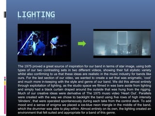 The 1975 proved a great source of inspiration for our band in terms of star image, using both
types of our two contrasting sets in two different videos, showing their full stylistic variety
whilst also confirming to us that these ideas are realistic in the music industry for bands like
ours. For the last section of our video, we wanted to create a set that was enigmatic, ‘cool’
and much more in-keeping with the style and genre of our band. We did this almost entirely
through exploitation of lighting, as the studio space we filmed in was bare aside from lighting
and simply had a black curtain draped around the outside that was hung from the rigging.
Much of our creative ideas were derivative of The 1975 music video ‘Heart Out’. Parallels
were created with the way we chose to backlight the band using five rows of high intensity
‘blinders’, that were operated spontaneously during each take from the control deck. To add
mood and a sense of enigma we placed a ice-blue neon triangle in the middle of the band,
which the drummer was able to play within. Almost entirely on its own, the lighting created an
environment that felt suited and appropriate for a band of this genre.
 