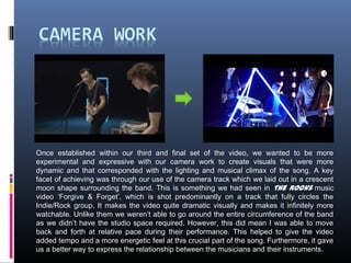 Once established within our third and final set of the video, we wanted to be more
experimental and expressive with our camera work to create visuals that were more
dynamic and that corresponded with the lighting and musical climax of the song. A key
facet of achieving was through our use of the camera track which we laid out in a crescent
moon shape surrounding the band. This is something we had seen in The Kooks music
video ‘Forgive & Forget’, which is shot predominantly on a track that fully circles the
Indie/Rock group. It makes the video quite dramatic visually and makes it infinitely more
watchable. Unlike them we weren’t able to go around the entire circumference of the band
as we didn’t have the studio space required. However, this did mean I was able to move
back and forth at relative pace during their performance. This helped to give the video
added tempo and a more energetic feel at this crucial part of the song. Furthermore, it gave
us a better way to express the relationship between the musicians and their instruments.
 