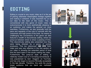 Editing is crucial to any music video as it is the act
of piecing otherwise meaningless footage together
and making it coherent. It was important for us to
cut clips to the beat of the music. This is
conventional with any genre of music video as
subconsciously it is more aesthetically pleasing to
an audience, and makes the general cut more
seamless. Furthermore, we also gradually built the
pace and regularity of the cuts to coincide with the
crescendo and high points of the track. As means of
challenging the conventions of the genre we also
featured a wealth of discontinuity editing, where we
jump-cut between shots to show a passing of time.
This discontinuity editing also presented how they
were being directed by a group of cynical
producers. This too referenced The 1975 ‘Girls’
video and was very effective in the first section of
our video in showing the extended period of time
that the band spent in the studio making the video.
Furthermore, this jump-cut style of editing is
relatively modern due to it not being conventional. It
was popularised by teen ‘vloggers’ on YouTube,
and has only began to become filmically acceptable
in the last decade. Therefore, this suits the young
target audience that our band are marketed
towards.
 