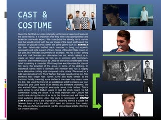 Given the fact that our video is largely performance based and featured
the band heavily, it is important that they were cast appropriately and
looked as one would expect. We chose boys that already had a certain
look that would comply with the star image of the band, and based this
decision on popular bands within the same genre such as Bastille.
We then individually crafted each member to bring out specific
personality and style in each of them. Some of this didn’t take much on
our part, like with Ben (drummer) for example. He has a very strong
look with dark features and alternative hair cut, which helped us to
create an 'edgy' persona for him, as is common with drummers.
However, with members such as Chris we went into considerable more
detail in creating a character. We thought we would explore the idea of
him being the smartest of the group in terms of his clothing. In
Indie/Rock bands there is normally one member who has a slightly
more alternative clothing style compared to the others. We aimed for a
bold look derivative from ‘Punk’ fashion that was based entirely on Artic
Monkeys lead singer Alex Turner. Chris also looks similar to the
frontman facially meaning some audience members may even make
this link. We used the trend of an established artist to inspire our own
group and give Chris more of an identity and therefore charisma. We
also wanted Callum (singer) to wear quite casual, indie clothes. This is
quite similar to what Callum wears in real life which meant he felt
comfortable during the shoot. It is most important that Callum felt
comfortable during the shoot as he is the frontman and will have the
most audience attention. Also, this style is reminiscent of George
Ezra's fashion, who is the original artist, meaning there is a subtle link
between them so that the video didn't seem too distanced from reality.
This acts as a further example of real life, conventional artists informing
our creative choices.
 