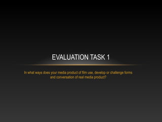 In what ways does your media product of film use, develop or challenge forms
and conversation of real media product?
EVALUATION TASK 1
 
