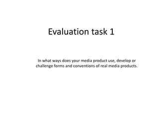 Evaluation task 1
In what ways does your media product use, develop or
challenge forms and conventions of real media products.
 