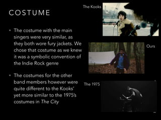 C O S T U M E
• The costume with the main
singers were very similar, as
they both wore fury jackets. We
chose that costume as we knew
it was a symbolic convention of
the Indie Rock genre
• The costumes for the other
band members however were
quite different to the Kooks’
yet more similar to the 1975’s
costumes in The City
The Kooks
Ours
The 1975
 