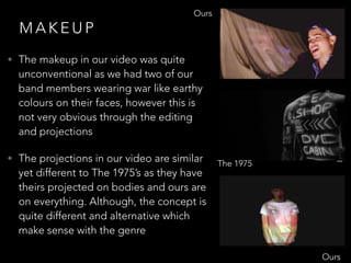 M A K E U P
• The makeup in our video was quite
unconventional as we had two of our
band members wearing war like earthy
colours on their faces, however this is
not very obvious through the editing
and projections
• The projections in our video are similar
yet different to The 1975’s as they have
theirs projected on bodies and ours are
on everything. Although, the concept is
quite different and alternative which
make sense with the genre
Ours
Ours
The 1975
 