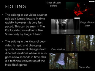 E D I T I N G
• The editing in our video is rather
odd as it jumps forward in time
rapidly, however it is very fast
paced. This can be seen in The
Kook’s video as well as in Use
Somebody by Kings of Leon
• The editing in the Kings of Leon
video is rapid and changing
quickly however it changes from
different locations where as ours
goes a few seconds in time, this
is a technical convention of the
Indie Rock genre
Kings of Leon
before
Kings of Leon
after
Ours - after
Ours - before
 