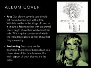 A L B U M C O V E R
• Face Our album cover is very simple
yet puts a human face with a tree.
Which is similar to the Kings of Leon as
it it puts a face together with an animal
which might show their wild animalistic
side. This is quite conventional within
the Indie Rock genre as they show that
they are earthy.
• Positioning Both have similar
positions, the Kings of Leon album is a
closer view of the face however the
main aspect of both albums are the
faces
 