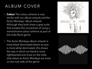 A L B U M C O V E R
• Colour The colour scheme is very
similar with our album artwork and the
Arctic Monkeys’ album artwork.
Although they both share a grey scale
that accepts the convention of using a
monochrome colour scheme as part of
the Indie Rock genre.
• The Arctic Monkeys album artwork is
more black dominated where as ours
is more white dominated, this shows
the way in which our band is more
lighthearted and more on the indie
side where as Arctic Monkeys are more
on the rock side of the genre
 