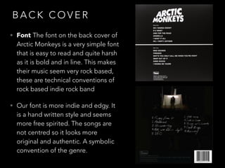 B A C K C O V E R
• Font The font on the back cover of
Arctic Monkeys is a very simple font
that is easy to read and quite harsh
as it is bold and in line. This makes
their music seem very rock based,
these are technical conventions of
rock based indie rock band
• Our font is more indie and edgy. It
is a hand written style and seems
more free spirited. The songs are
not centred so it looks more
original and authentic. A symbolic
convention of the genre.
 