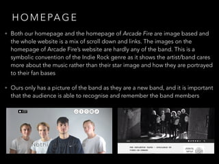 H O M E PA G E
• Both our homepage and the homepage of Arcade Fire are image based and
the whole website is a mix of scroll down and links. The images on the
homepage of Arcade Fire’s website are hardly any of the band. This is a
symbolic convention of the Indie Rock genre as it shows the artist/band cares
more about the music rather than their star image and how they are portrayed
to their fan bases
• Ours only has a picture of the band as they are a new band, and it is important
that the audience is able to recognise and remember the band members
 