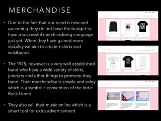 M E R C H A N D I S E
• Due to the fact that our band is new and
upcoming they do not have the budget to
have a successful merchandising campaign
just yet. When they have gained more
visibility we aim to create t-shirts and
wristbands
• The 1975, however is a very well established
band who have a wide variety of shirts,
jumpers and other things to promote they
band. Their merchandise is simple and edgy
which is a symbolic convention of the Indie
Rock Genre
• They also sell their music online which is a
smart tool for extra advertisement
 