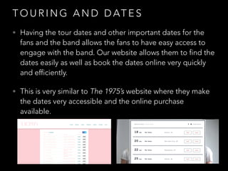 T O U R I N G A N D D AT E S
• Having the tour dates and other important dates for the
fans and the band allows the fans to have easy access to
engage with the band. Our website allows them to find the
dates easily as well as book the dates online very quickly
and efficiently.
• This is very similar to The 1975’s website where they make
the dates very accessible and the online purchase
available.
 