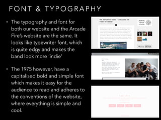 F O N T & T Y P O G R A P H Y
• The typography and font for
both our website and the Arcade
Fire’s website are the same. It
looks like typewriter font, which
is quite edgy and makes the
band look more ‘indie’
• The 1975 however, have a
capitalised bold and simple font
which makes it easy for the
audience to read and adheres to
the conventions of the website,
where everything is simple and
cool.
 