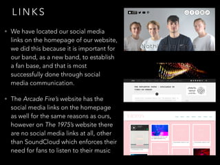 L I N K S
• We have located our social media
links on the homepage of our website,
we did this because it is important for
our band, as a new band, to establish
a fan base, and that is most
successfully done through social
media communication.
• The Arcade Fire’s website has the
social media links on the homepage
as well for the same reasons as ours,
however on The 1975’s website there
are no social media links at all, other
than SoundCloud which enforces their
need for fans to listen to their music
 