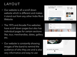 L AY O U T
• Our website is all a scroll down
website which is different and makes
it stand out from any other Indie Rock
Website
• The 1975 and Arcade Fire websites
have scroll down pages but also has
individual pages for certain sections
like, tour, merchandise, dates, gallery
etc.
• Our website is constantly showing
images of the band to remind the
audience of who they are and is also
very informative and easy to use
 