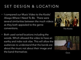 S E T D E S I G N & L O C AT I O N
• I compared our Music Video to the Kooks’
Always Where I Need To Be. There were
several similarities between the much videos
as they both appealed to the genre
conventions.
• Both used varied locations including the
woods. Which allowed the video to have an
earthy and indie rock vibe. This will allow the
audiences to understand that the bands are
about the music not about their image and
the band themselves
The Kooks
Ours
 