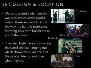 S E T D E S I G N & L O C AT I O N
• We used a studio element that
was also shown in the Kooks’
video. These similarities show
the way the band is portrayed.
Showing how both bands are all
about the music
• They also both have shots where
the band are just hanging out
which shows the audience that
they are all friends and love
what they do.
The Kooks
Ours
The Kooks
Ours
 