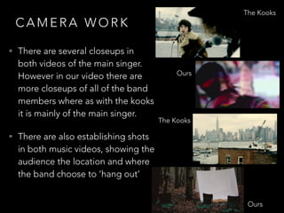 C A M E R A W O R K
• There are several closeups in
both videos of the main singer.
However in our video there are
more closeups of all of the band
members where as with the kooks
it is mainly of the main singer.
• There are also establishing shots
in both music videos, showing the
audience the location and where
the band choose to ‘hang out’
The Kooks
Ours
Ours
The Kooks
 