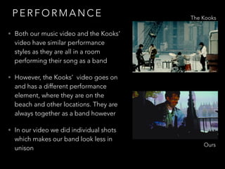 P E R F O R M A N C E
• Both our music video and the Kooks’
video have similar performance
styles as they are all in a room
performing their song as a band
• However, the Kooks’ video goes on
and has a different performance
element, where they are on the
beach and other locations. They are
always together as a band however
• In our video we did individual shots
which makes our band look less in
unison
The Kooks
Ours
 