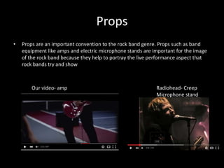 Props
• Props are an important convention to the rock band genre. Props such as band
equipment like amps and electric microphone stands are important for the image
of the rock band because they help to portray the live performance aspect that
rock bands try and show
Our video- amp Radiohead- Creep
Microphone stand
 