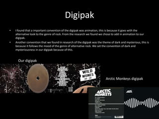 Digipak
• I found that a important convention of the digipak was animation, this is because it goes with the
alternative look to the genre of rock. From the research we found we chose to add in animation to our
digipak.
• Another convention that we found in research of the digipak was the theme of dark and mysterious, this is
because it follows the mood of the genre of alternative rock. We set the convention of dark and
mysteriousness in our digipak because of this.
Our digipak
Arctic Monkeys digipak
 