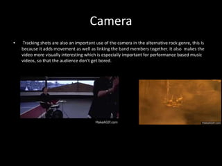 Camera
• Tracking shots are also an important use of the camera in the alternative rock genre, this Is
because it adds movement as well as linking the band members together. It also makes the
video more visually interesting which is especially important for performance based music
videos, so that the audience don’t get bored.
 