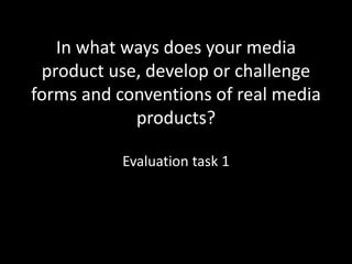 In what ways does your media
product use, develop or challenge
forms and conventions of real media
products?
Evaluation task 1
 