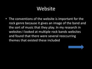 Website
• The conventions of the website is important for the
rock genre because it gives an image of the band and
the sort of music that they play. In my research in
websites I looked at multiple rock bands websites
and found that there were several reoccurring
themes that existed these included
 