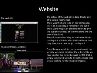 Website
Our website
Imagine Dragons website
The colour of the website is dark, this to give
off a simple macho look
There was the band logo on the homepage,
this is to make people remember the band
There were Images of band members to give
the audience an idea of the musicians and the
look of the band
They all have advertising for their new album
coming out, this is to alert their audience that
they have some new songs coming out
From the research into the conventions of the
website we chose to follow these trend like we
have in all of our forms because we felt that a
simply structured website gives the image that
we are looking for like Imagine Dragons
 