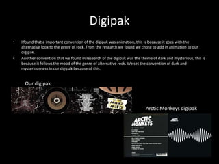 Digipak
• I found that a important convention of the digipak was animation, this is because it goes with the
alternative look to the genre of rock. From the research we found we chose to add in animation to our
digipak.
• Another convention that we found in research of the digipak was the theme of dark and mysterious, this is
because it follows the mood of the genre of alternative rock. We set the convention of dark and
mysteriousness in our digipak because of this.
Our digipak
Arctic Monkeys digipak
 