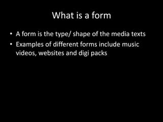 What is a form
• A form is the type/ shape of the media texts
• Examples of different forms include music
videos, websites and digi packs
 