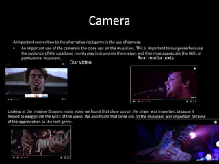 Camera
A important convention to the alternative rock genre is the use of camera.
• An important use of the camera is the close ups on the musicians. This is important to our genre because
the audience of the rock band mostly play instruments themselves and therefore appreciate the skills of
professional musicians.
Our video
Real media texts
Looking at the Imagine Dragons music video we found that close ups on the singer was important because it
helped to exaggerate the lyrics of the video. We also found that close ups on the musicians was important because
of the appreciation to the rock genre.
 