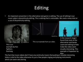 Editing
• An important convention in the alternative rock genre is editing. The use of editing in our
music video is discontinuity editing. This is editing that is noticeable. We used a ramp shot as
a use of discontinuity editing.
The fact that music videos don’t have any continuity means that putting in visually interesting
shots is vital to the video otherwise its just a few people singing and playing instruments
which can seem very boring
In the research stage I
found that most of the
alternative rock bands
used cool editing to help
make the video seem
visually interesting. This
example is Puppeteer by
Max.
This is an
example by Foo
Fighters:
Everlong
This is an example from our video
 