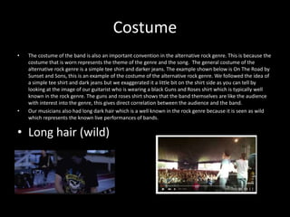 Costume
• The costume of the band is also an important convention in the alternative rock genre. This is because the
costume that is worn represents the theme of the genre and the song. The general costume of the
alternative rock genre is a simple tee shirt and darker jeans. The example shown below is On The Road by
Sunset and Sons, this is an example of the costume of the alternative rock genre. We followed the idea of
a simple tee shirt and dark jeans but we exaggerated it a little bit on the shirt side as you can tell by
looking at the image of our guitarist who is wearing a black Guns and Roses shirt which is typically well
known in the rock genre. The guns and roses shirt shows that the band themselves are like the audience
with interest into the genre, this gives direct correlation between the audience and the band.
• Our musicians also had long dark hair which is a well known in the rock genre because it is seen as wild
which represents the known live performances of bands.
• Long hair (wild)
 