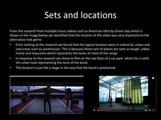 Sets and locations
From the research from multiple music videos such as American Idiot by Green Day which is
shown in the image below we identified that the location of the video was very important to the
alternative rock genre.
• From looking at the research we found that the typical location were in industrial, urban and
cool areas such as warehouses. This is because these sort of places are seen as tough, urban,
manly and masculine which represents the tones of most of the songs
• In response to the research we chose to film on the top floor of a car park which fits in with
the urban look representing the tone of the band.
• The location is just like a stage in the way that the band is positioned.
 