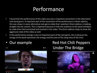 Performance
• I found that the performance of the video was also a important convention in the alternative
rock band genre. A important part of the convention of the performance is direct address,
this was shown in every alternative rock genre video that I watched. Direct address is looking
straight into the camera. This is important because it links the audience to the band members
to make them feel connected and involved in the video. The direct address helps to show the
aggressive style of the video as well.
• In the performance energy is also an important part of the rock genre, this is because the
energy of the band represents the energy and the tone of the song most of the time.
• Our example Red Hot Chili Peppers
u Under The Bridge
 
