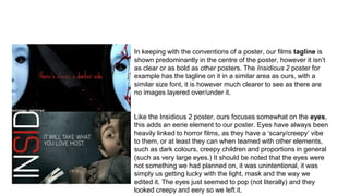 In keeping with the conventions of a poster, our films tagline is
shown predominantly in the centre of the poster, however it isn’t
as clear or as bold as other posters. The Insidious 2 poster for
example has the tagline on it in a similar area as ours, with a
similar size font, it is however much clearer to see as there are
no images layered over/under it.
Like the Insidious 2 poster, ours focuses somewhat on the eyes,
this adds an eerie element to our poster. Eyes have always been
heavily linked to horror films, as they have a ‘scary/creepy’ vibe
to them, or at least they can when teamed with other elements,
such as dark colours, creepy children and proportions in general
(such as very large eyes.) It should be noted that the eyes were
not something we had planned on, it was unintentional, it was
simply us getting lucky with the light, mask and the way we
edited it. The eyes just seemed to pop (not literally) and they
looked creepy and eery so we left it.
 