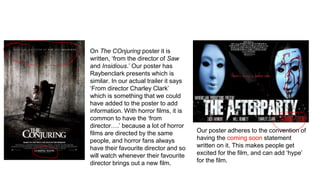 Our poster adheres to the convention of
having the coming soon statement
written on it. This makes people get
excited for the film, and can add ‘hype’
for the film.
On The COnjuring poster it is
written, ‘from the director of Saw
and Insidious.’ Our poster has
Raybenclark presents which is
similar. In our actual trailer it says
‘From director Charley Clark’
which is something that we could
have added to the poster to add
information. With horror films, it is
common to have the ‘from
director….’ because a lot of horror
films are directed by the same
people, and horror fans always
have their favourite director and so
will watch whenever their favourite
director brings out a new film.
 