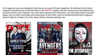Our magazine cover was designed to look like an an issue of Empire magazine. We adhered to the Empire
magazine conventions as we had the famous red EMPIRE heading, with the writing around and layered over
the picture of the main character. Our cover didn’t adhere to all conventions, as it has extra things around the
edges, such as other movie titles and screenshots of other films, which is something that Empire magazine
doesn’t really do, at least not in their newer editions, like the examples are,
 