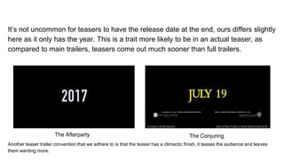 It’s not uncommon for teasers to have the release date at the end, ours differs slightly
here as it only has the year. This is a trait more likely to be in an actual teaser, as
compared to main trailers, teasers come out much sooner than full trailers.
Another teaser trailer convention that we adhere to is that the teaser has a climactic finish, it teases the audience and leaves
them wanting more.
The Afterparty The Conjuring
 
