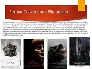 Format Conventions: Film poster
In regards with the title of the film, from my research I have found that most horror/thriller film posters place their title towards
the bottom in either red, black or white font in a more simplistic font style. We have adhered to these conventions, but our film
title is placed slightly more center. We followed the colour convention to help the audience instantly recognise that this film
genre is horror/thriller as these colours are normally associated with this genre because it can symbolise blood and death,
creating a dark atmosphere. We chose to place our film title more centre because our main image isn't as big as the below
examples, so we wanted to really emphasis the title to the audience instead. In regards with the text style, we kept ours simple
to follow the conventions to help the audience recognise the genre. Also, we liked how the text style of our film title Is ironic as
our film is hectic and complex.
Our poster
 