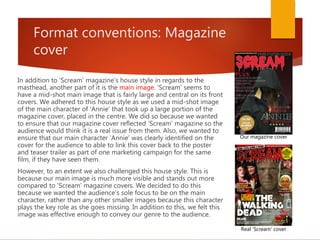 Format conventions: Magazine
cover
In addition to 'Scream' magazine's house style in regards to the
masthead, another part of it is the main image. 'Scream' seems to
have a mid-shot main image that is fairly large and central on its front
covers. We adhered to this house style as we used a mid-shot image
of the main character of 'Annie' that took up a large portion of the
magazine cover, placed in the centre. We did so because we wanted
to ensure that our magazine cover reflected 'Scream' magazine so the
audience would think it is a real issue from them. Also, we wanted to
ensure that our main character 'Annie' was clearly identified on the
cover for the audience to able to link this cover back to the poster
and teaser trailer as part of one marketing campaign for the same
film, if they have seen them.
However, to an extent we also challenged this house style. This is
because our main image is much more visible and stands out more
compared to 'Scream' magazine covers. We decided to do this
because we wanted the audience's sole focus to be on the main
character, rather than any other smaller images because this character
plays the key role as she goes missing. In addition to this, we felt this
image was effective enough to convey our genre to the audience.
Our magazine cover
Real 'Scream' cover
 