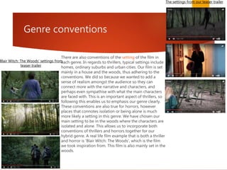 Genre conventions
There are also conventions of the setting of the film in
each genre. In regards to thrillers, typical settings include
homes, ordinary suburbs and urban cities. Our film is set
mainly in a house and the woods, thus adhering to the
conventions. We did so because we wanted to add a
sense of realism amongst the audience so they can
connect more with the narrative and characters, and
perhaps even sympathise with what the main characters
are faced with. This is an important aspect of thrillers, so
following this enables us to emphasis our genre clearly.
These conventions are also true for horrors, however
places that connotes isolation or being alone is much
more likely a setting in this genre. We have chosen our
main setting to be in the woods where the characters are
isolated and alone. This allows us to incorporate both
conventions of thrillers and horrors together for our
hybrid genre. A real life film example that is both a thriller
and horror is 'Blair Witch: The Woods', which is the film
we took inspiration from. This film is also mainly set in the
woods.
The settings from our teaser trailer
Blair Witch: The Woods' settings from
teaser trailer
 