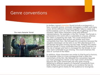 Genre conventions
In thrillers, typical characters found include a protagonist, a
hero, innocent victims, criminals, kidnappers, a villain and many
more. All the different characters together help to create and
build suspense, such as a hero that works on getting out of the
situation. With these characters come with different
representations. For example, in the film 'Scream' the female is
presented as the victim who is vulnerable in a house, whereas
the villain is played by the male. This could reinforce the
negative stereotype that women are weaker and more
susceptible than men. We followed this convention because the
negative stereotype can be seen in our film idea because it is
the female that goes missing not the male. Perhaps this means
that the female is more vulnerable than the male characters so
the risk of danger and harm is increased for the female, in our
case more vulnerable to go missing. This could emphasis the
idea of 'survival of the fittest'.
In addition, these characters are similar to that found in horrors.
For example, there is a main protagonist that is often the
victim/hero of the film. We followed this convention because
our main protagonist 'Annie' is the main victim of the film
because she is the unfortunate one who goes missing.
Adhering to different aspects of character conventions from
both thrillers and horrors enable us to combine the two to
make a hybrid genre clearly for the audience to recongnise.
Our main character 'Annie'
 